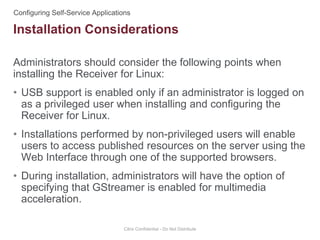 Administrators should consider the following points when
installing the Receiver for Linux:
• USB support is enabled only if an administrator is logged on
as a privileged user when installing and configuring the
Receiver for Linux.
• Installations performed by non-privileged users will enable
users to access published resources on the server using the
Web Interface through one of the supported browsers.
• During installation, administrators will have the option of
specifying that GStreamer is enabled for multimedia
acceleration.
Citrix Confidential - Do Not Distribute
Installation Considerations
 