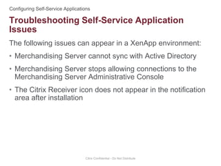 The following issues can appear in a XenApp environment:
• Merchandising Server cannot sync with Active Directory
• Merchandising Server stops allowing connections to the
Merchandising Server Administrative Console
• The Citrix Receiver icon does not appear in the notification
area after installation
Citrix Confidential - Do Not Distribute
Troubleshooting Self-Service Application
Issues
 