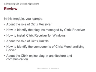 In this module, you learned:
• About the role of Citrix Receiver
• How to identify the plug-ins managed by Citrix Receiver
• How to install Citrix Receiver for Windows
• About the role of Citrix Dazzle
• How to identify the components of Citrix Merchandising
Server
• About the Citrix online plug-in architecture and
communication
Citrix Confidential - Do Not Distribute
Review
 