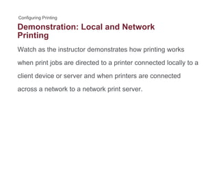 Demonstration: Local and Network
Printing
Watch as the instructor demonstrates how printing worksp g
when print jobs are directed to a printer connected locally to a
li t d i d h i t t dclient device or server and when printers are connected
across a network to a network print server.
 