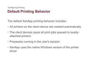 Default Printing Behaviorg
The default XenApp printing behavior includes:pp p g
• All printers on the client device are created automatically
Th li t d i l ll i t j b d t l ll• The client devices spool all print jobs queued to locally-
attached printers
• Processes running in the user's session
• XenApp uses the native Windows version of the printer
driver
 