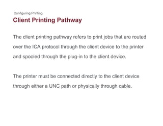 Client Printing Pathwayg y
The client printing pathway refers to print jobs that are routedp g p y p j
over the ICA protocol through the client device to the printer
d l d th h th l i t th li t d iand spooled through the plug-in to the client device.
The printer must be connected directly to the client device
through either a UNC path or physically through cablethrough either a UNC path or physically through cable.
 
