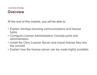 Overview
At the end of this module, you will be able to:
• Explain XenApp licensing communications and license
typestypes
• Configure License Administration Console ports and
administrators
• Install the Citrix License Server and import license files into• Install the Citrix License Server and import license files into
the console
• Explain how the license server can be made highly available
 