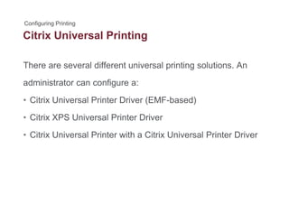 Citrix Universal Printingg
There are several different universal printing solutions. Anp g
administrator can configure a:
Cit i U i l P i t D i (EMF b d)• Citrix Universal Printer Driver (EMF-based)
• Citrix XPS Universal Printer Driver
• Citrix Universal Printer with a Citrix Universal Printer Driver
 