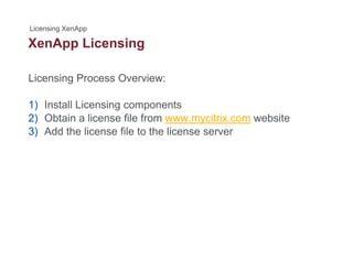 XenApp Licensingpp g
Licensing Process Overview:
1) Install Licensing components
2) Obtain a license file from www mycitrix com website2) Obtain a license file from www.mycitrix.com website
3) Add the license file to the license server
 