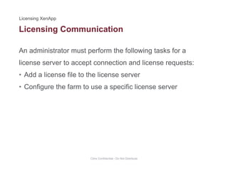 Licensing Communication
An administrator must perform the following tasks for a
g
license server to accept connection and license requests:
• Add a license file to the license serverAdd a license file to the license server
• Configure the farm to use a specific license server
Citrix Confidential - Do Not Distribute
 
