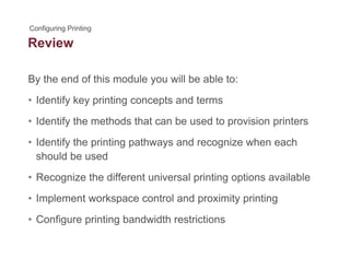 Review
By the end of this module you will be able to:y y
• Identify key printing concepts and terms
Id tif th th d th t b d t i i i t• Identify the methods that can be used to provision printers
• Identify the printing pathways and recognize when each
should be used
• Recognize the different universal printing options available
• Implement workspace control and proximity printing
• Configure printing bandwidth restrictions• Configure printing bandwidth restrictions
 