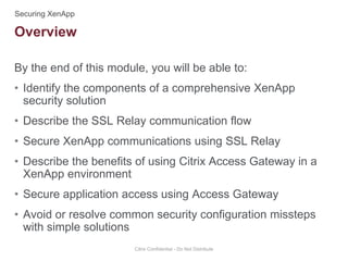 By the end of this module, you will be able to:
• Identify the components of a comprehensive XenApp
security solution
• Describe the SSL Relay communication flow
• Secure XenApp communications using SSL Relay
• Describe the benefits of using Citrix Access Gateway in a
XenApp environment
• Secure application access using Access Gateway
• Avoid or resolve common security configuration missteps
with simple solutions
Citrix Confidential - Do Not Distribute
Overview
 