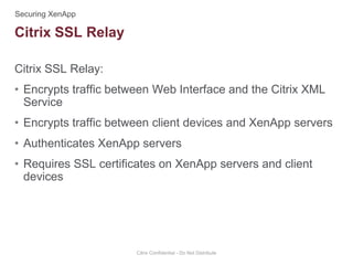 Citrix SSL Relay:
• Encrypts traffic between Web Interface and the Citrix XML
Service
• Encrypts traffic between client devices and XenApp servers
• Authenticates XenApp servers
• Requires SSL certificates on XenApp servers and client
devices
Citrix Confidential - Do Not Distribute
Citrix SSL Relay
 