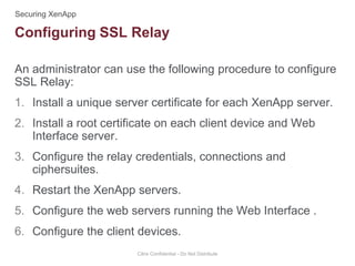 An administrator can use the following procedure to configure
SSL Relay:
1. Install a unique server certificate for each XenApp server.
2. Install a root certificate on each client device and Web
Interface server.
3. Configure the relay credentials, connections and
ciphersuites.
4. Restart the XenApp servers.
5. Configure the web servers running the Web Interface .
6. Configure the client devices.
Citrix Confidential - Do Not Distribute
Configuring SSL Relay
 