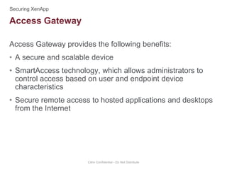 Access Gateway provides the following benefits:
• A secure and scalable device
• SmartAccess technology, which allows administrators to
control access based on user and endpoint device
characteristics
• Secure remote access to hosted applications and desktops
from the Internet
Citrix Confidential - Do Not Distribute
Access Gateway
 
