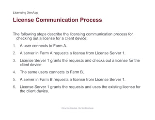 License Communication Process
The following steps describe the licensing communication process for
h ki t li f li t d ichecking out a license for a client device:
1. A user connects to Farm A.
2 A server in Farm A requests a license from License Server 12. A server in Farm A requests a license from License Server 1.
3. License Server 1 grants the requests and checks out a license for the
client device.
4. The same users connects to Farm B.
5. A server in Farm B requests a license from License Server 1.
6. License Server 1 grants the requests and uses the existing license for
the client device.
Citrix Confidential - Do Not Distribute
 