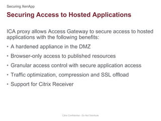 ICA proxy allows Access Gateway to secure access to hosted
applications with the following benefits:
• A hardened appliance in the DMZ
• Browser-only access to published resources
• Granular access control with secure application access
• Traffic optimization, compression and SSL offload
• Support for Citrix Receiver
Citrix Confidential - Do Not Distribute
Securing Access to Hosted Applications
 