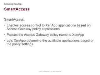 SmartAccess:
• Enables access control to XenApp applications based on
Access Gateway policy expressions
• Passes the Access Gateway policy name to XenApp
• Lets XenApp determine the available applications based on
the policy settings
Citrix Confidential - Do Not Distribute
SmartAccess
 