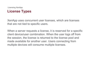 License Typesyp
XenApp uses concurrent user licenses, which are licenses
that are not tied to specific users.
When a server requests a license it is reserved for a specificWhen a server requests a license, it is reserved for a specific
client device/user combination. When the user logs off from
the session, the license is returned to the license pool and
made available for another user. Users connecting from
multiple devices will consume multiple licenses.
 