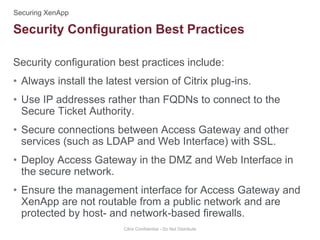 Security configuration best practices include:
• Always install the latest version of Citrix plug-ins.
• Use IP addresses rather than FQDNs to connect to the
Secure Ticket Authority.
• Secure connections between Access Gateway and other
services (such as LDAP and Web Interface) with SSL.
• Deploy Access Gateway in the DMZ and Web Interface in
the secure network.
• Ensure the management interface for Access Gateway and
XenApp are not routable from a public network and are
protected by host- and network-based firewalls.
Citrix Confidential - Do Not Distribute
Security Configuration Best Practices
 
