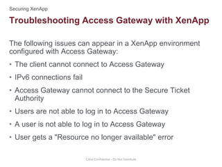 The following issues can appear in a XenApp environment
configured with Access Gateway:
• The client cannot connect to Access Gateway
• IPv6 connections fail
• Access Gateway cannot connect to the Secure Ticket
Authority
• Users are not able to log in to Access Gateway
• A user is not able to log in to Access Gateway
• User gets a "Resource no longer available" error
Citrix Confidential - Do Not Distribute
Troubleshooting Access Gateway with XenApp
 