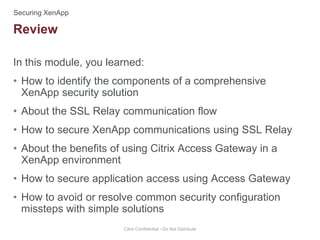 In this module, you learned:
• How to identify the components of a comprehensive
XenApp security solution
• About the SSL Relay communication flow
• How to secure XenApp communications using SSL Relay
• About the benefits of using Citrix Access Gateway in a
XenApp environment
• How to secure application access using Access Gateway
• How to avoid or resolve common security configuration
missteps with simple solutions
Citrix Confidential - Do Not Distribute
Review
 