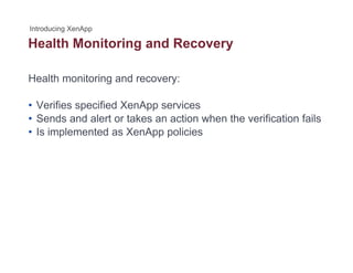 Health Monitoring and Recoveryg y
Health monitoring and recovery:
• Verifies specified XenApp services
• Sends and alert or takes an action when the verification fails• Sends and alert or takes an action when the verification fails
• Is implemented as XenApp policies
 