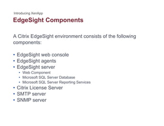 EdgeSight Componentsg g p
A Citrix EdgeSight environment consists of the following
components:
• EdgeSight web console• EdgeSight web console
• EdgeSight agents
• EdgeSight server
• Web Component
• Microsoft SQL Server Database
• Microsoft SQL Server Reporting Services
Citrix License Server• Citrix License Server
• SMTP server
• SNMP server
 