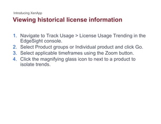 Viewing historical license informationg
1. Navigate to Track Usage > License Usage Trending in the
EdgeSight console.
2. Select Product groups or Individual product and click Go.
3 Select applicable timeframes using the Zoom button3. Select applicable timeframes using the Zoom button.
4. Click the magnifying glass icon to next to a product to
isolate trends.
 