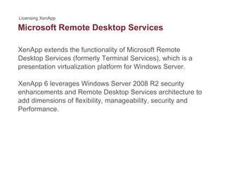 Microsoft Remote Desktop Servicesp
XenApp extends the functionality of Microsoft Remote
Desktop Services (formerly Terminal Services), which is a
presentation virtualization platform for Windows Server.
XenApp 6 leverages Windows Server 2008 R2 security
enhancements and Remote Desktop Services architecture to
add dimensions of flexibility, manageability, security and
Performance.
 