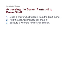 Accessing the Server Farm usingg g
PowerShell
1. Open a PowerShell window from the Start menu.
2. Add the XenApp PowerShell snap-in:
3. Execute a XenApp PowerShell cmdlet.
 