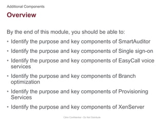 By the end of this module, you should be able to:
• Identify the purpose and key components of SmartAuditor
• Identify the purpose and key components of Single sign-on
• Identify the purpose and key components of EasyCall voice
services
• Identify the purpose and key components of Branch
optimization
• Identify the purpose and key components of Provisioning
Services
• Identify the purpose and key components of XenServer
Citrix Confidential - Do Not Distribute
Overview
 