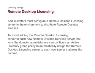 Remote Desktop Licensingp g
Administrators must configure a Remote Desktop Licensing
server in the environment to distribute Remote Desktop
licenses.
To avoid adding the Remote Desktop Licensing
server to each new Remote Desktop Services server that
joins the domain, administrators can configure an Active
Directory group policy to automatically assign the Remote
Desktop Licensing server to each new server that joins theDesktop Licensing server to each new server that joins the
domain.
 