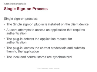 Single sign-on process:
• The Single sign-on plug-in is installed on the client device
• A users attempts to access an application that requires
authentication
• The plug-in detects the application request for
authentication
• The plug-in locates the correct credentials and submits
them to the application
• The local and central stores are synchronized
Citrix Confidential - Do Not Distribute
Single Sign-on Process
 