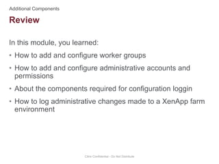 In this module, you learned:
• How to add and configure worker groups
• How to add and configure administrative accounts and
permissions
• About the components required for configuration loggin
• How to log administrative changes made to a XenApp farm
environment
Citrix Confidential - Do Not Distribute
Review
 
