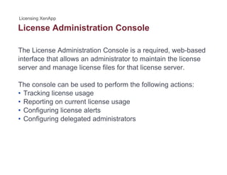 License Administration Console
The License Administration Console is a required, web-based
interface that allows an administrator to maintain the license
server and manage license files for that license server.
The console can be used to perform the following actions:
• Tracking license usage
• Reporting on current license usage
• Configuring license alerts
• Configuring delegated administratorsConfiguring delegated administrators
 