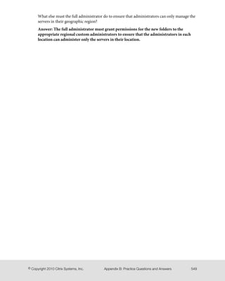 What else must the full administrator do to ensure that administrators can only manage the
servers in their geographic region?
Answer: The full administrator must grant permissions for the new folders to the
appropriate regional custom administrators to ensure that the administrators in each
location can administer only the servers in their location.
549Appendix B: Practice Questions and Answers© Copyright 2010 Citrix Systems, Inc.
 