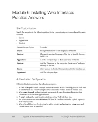 Module 6 Installing Web Interface:
Practice Answers
Site Customization
Match the scenarios in the following table with the customization option used to address the
scenario.
• Layout
• Appearance
• Content
ScenarioCustomization Option
Change the number of tabs displayed in the site.Layout
Change the standard language of the site to Spanish for users
in Mexico.
Content
Add the company logo to the header area of the site.Appearance
Add the "Welcome to the Marketing Department" welcome
message to the site.
Content
Allow users to customize the screen layout on the client device.Layout
Add the company logo.Appearance
Authentication Configuration
Fill in the blanks to complete the following sentences.
1. A User Principal Name is a unique name in Windows Active Directory given to each user
as an identifier and consists of a principal name and a domain name or domain alias.
2. When pass-through authentication is implemented, users do not need to enter their
credentials to access their application set.
3. A smart card can be used to authenticate users to a Web Interface site.
4. An administrator can select Windows, NDS or NIS authentication for explicit logon to a
Web Interface site.
5. When Novell Directory Services is selected for explicit authentication, a tree name and
context name must be specified.
© Copyright 2010 Citrix Systems, Inc.Appendix B: Practice Questions and Answers550
 