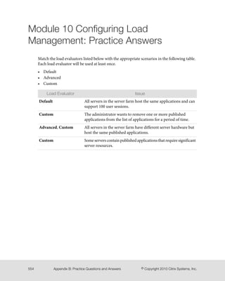 Module 10 Configuring Load
Management: Practice Answers
Match the load evaluators listed below with the appropriate scenarios in the following table.
Each load evaluator will be used at least once.
• Default
• Advanced
• Custom
IssueLoad Evaluator
All servers in the server farm host the same applications and can
support 100 user sessions.
Default
The administrator wants to remove one or more published
applications from the list of applications for a period of time.
Custom
All servers in the server farm have different server hardware but
host the same published applications.
Advanced, Custom
Some servers contain published applications that require significant
server resources.
Custom
© Copyright 2010 Citrix Systems, Inc.Appendix B: Practice Questions and Answers554
 
