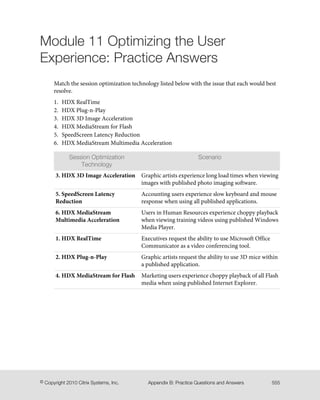 Module 11 Optimizing the User
Experience: Practice Answers
Match the session optimization technology listed below with the issue that each would best
resolve.
1. HDX RealTime
2. HDX Plug-n-Play
3. HDX 3D Image Acceleration
4. HDX MediaStream for Flash
5. SpeedScreen Latency Reduction
6. HDX MediaStream Multimedia Acceleration
ScenarioSession Optimization
Technology
Graphic artists experience long load times when viewing
images with published photo imaging software.
3. HDX 3D Image Acceleration
Accounting users experience slow keyboard and mouse
response when using all published applications.
5. SpeedScreen Latency
Reduction
Users in Human Resources experience choppy playback
when viewing training videos using published Windows
Media Player.
6. HDX MediaStream
Multimedia Acceleration
Executives request the ability to use Microsoft Office
Communicator as a video conferencing tool.
1. HDX RealTime
Graphic artists request the ability to use 3D mice within
a published application.
2. HDX Plug-n-Play
Marketing users experience choppy playback of all Flash
media when using published Internet Explorer.
4. HDX MediaStream for Flash
555Appendix B: Practice Questions and Answers© Copyright 2010 Citrix Systems, Inc.
 
