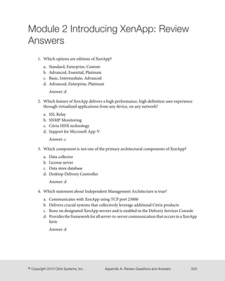 Module 2 Introducing XenApp: Review
Answers
1. Which options are editions of XenApp?
a. Standard, Enterprise, Custom
b. Advanced, Essential, Platinum
c. Basic, Intermediate, Advanced
d. Advanced, Enterprise, Platinum
Answer: d
2. Which feature of XenApp delivers a high performance, high definition user experience
through virtualized applications from any device, on any network?
a. SSL Relay
b. SNMP Monitoring
c. Citrix HDX technology
d. Support for Microsoft App-V
Answer: c
3. Which component is not one of the primary architectural components of XenApp?
a. Data collector
b. License server
c. Data store database
d. Desktop Delivery Controller
Answer: d
4. Which statement about Independent Management Architecture is true?
a. Communicates with XenApp using TCP port 25000
b. Delivers crucial systems that collectively leverage additional Citrix products
c. Runs on designated XenApp servers and is enabled in the Delivery Services Console
d. Provides the framework for all server-to-server communication that occurs in a XenApp
farm
Answer: d
523Appendix A: Review Questions and Answers© Copyright 2010 Citrix Systems, Inc.
 