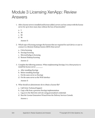 Module 3 Licensing XenApp: Review
Answers
1. After a license server is installed and licenses added, servers can lose contact with the license
server for up to how many days without the loss of functionality?
a. 5
b. 30
c. 90
d. 96
Answer: b
2. Which type of licensing manages the licenses that are required for each device or user to
connect to a Remote Desktop Session (RDS) Host server?
a. Citrix licensing
b. XenApp licensing
c. Microsoft plug-in licensing
d. Remote Desktop licensing
Answer: d
3. Complete the following sentence. When implementing XenApp, It is a best practice to
install the license server _______.
a. After installing XenApp
b. Before installing XenApp
c. On the same server as XenApp
d. On the same server as the Web Interface
Answer: b
4. What should an administrator do to obtain a license file?
a. Call Citrix Technical Support
b. Copy a file from a previous XenApp implementation
c. Log on to the MyCitrix web site using personalized credentials
d. Run the License Generation Wizard from the Delivery Services Console
Answer: c
© Copyright 2010 Citrix Systems, Inc.Appendix A: Review Questions and Answers524
 