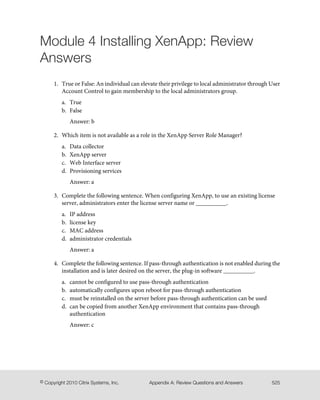 Module 4 Installing XenApp: Review
Answers
1. True or False: An individual can elevate their privilege to local administrator through User
Account Control to gain membership to the local administrators group.
a. True
b. False
Answer: b
2. Which item is not available as a role in the XenApp Server Role Manager?
a. Data collector
b. XenApp server
c. Web Interface server
d. Provisioning services
Answer: a
3. Complete the following sentence. When configuring XenApp, to use an existing license
server, administrators enter the license server name or __________.
a. IP address
b. license key
c. MAC address
d. administrator credentials
Answer: a
4. Complete the following sentence. If pass-through authentication is not enabled during the
installation and is later desired on the server, the plug-in software __________.
a. cannot be configured to use pass-through authentication
b. automatically configures upon reboot for pass-through authentication
c. must be reinstalled on the server before pass-through authentication can be used
d. can be copied from another XenApp environment that contains pass-through
authentication
Answer: c
525Appendix A: Review Questions and Answers© Copyright 2010 Citrix Systems, Inc.
 