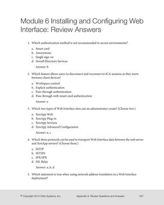 Module 6 Installing and Configuring Web
Interface: Review Answers
1. Which authentication method is not recommended in secure environments?
a. Smart card
b. Anonymous
c. Single sign-on
d. Novell Directory Services
Answer: b
2. Which feature allows users to disconnect and reconnect to ICA sessions as they move
between client devices?
a. Workspace control
b. Explicit authentication
c. Pass-through authentication
d. Pass-through with smart card authentication
Answer: a
3. Which two types of Web Interface sites can an administrator create? (Choose two.)
a. XenApp Web
b. XenApp Plug-in
c. XenApp Services
d. XenApp Advanced Configuration
Answer: a, c
4. Which three protocols can be used to transport Web Interface data between the web server
and XenApp servers? (Choose three.)
a. HTTP
b. HTTPS
c. IPX/SPX
d. SSL Relay
Answer: a, b, d
5. Which statement is true when using network address translation in a Web Interface
deployment?
527Appendix A: Review Questions and Answers© Copyright 2010 Citrix Systems, Inc.
 