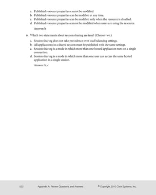 Published resource properties cannot be modified.a.
b. Published resource properties can be modified at any time.
c. Published resource properties can be modified only when the resource is disabled.
d. Published resource properties cannot be modified when users are using the resource.
Answer: b
6. Which two statements about session sharing are true? (Choose two.)
a. Session sharing does not take precedence over load balancing settings.
b. All applications in a shared session must be published with the same settings.
c. Session sharing is a mode in which more than one hosted application runs on a single
connection.
d. Session sharing is a mode in which more than one user can access the same hosted
application in a single session.
Answer: b, c
© Copyright 2010 Citrix Systems, Inc.Appendix A: Review Questions and Answers530
 