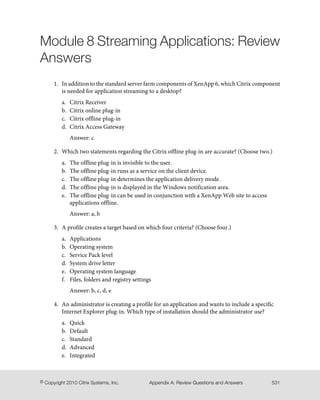 Module 8 Streaming Applications: Review
Answers
1. In addition to the standard server farm components of XenApp 6, which Citrix component
is needed for application streaming to a desktop?
a. Citrix Receiver
b. Citrix online plug-in
c. Citrix offline plug-in
d. Citrix Access Gateway
Answer: c
2. Which two statements regarding the Citrix offline plug-in are accurate? (Choose two.)
a. The offline plug-in is invisible to the user.
b. The offline plug-in runs as a service on the client device.
c. The offline plug-in determines the application delivery mode.
d. The offline plug-in is displayed in the Windows notification area.
e. The offline plug-in can be used in conjunction with a XenApp Web site to access
applications offline.
Answer: a, b
3. A profile creates a target based on which four criteria? (Choose four.)
a. Applications
b. Operating system
c. Service Pack level
d. System drive letter
e. Operating system language
f. Files, folders and registry settings
Answer: b, c, d, e
4. An administrator is creating a profile for an application and wants to include a specific
Internet Explorer plug-in. Which type of installation should the administrator use?
a. Quick
b. Default
c. Standard
d. Advanced
e. Integrated
531Appendix A: Review Questions and Answers© Copyright 2010 Citrix Systems, Inc.
 