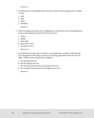 Answer: d
5. An administrator must publish which file type to make a streaming application available
to users?
a. .EXE
b. .MSI
c. .RAD
d. .PROFILE
Answer: d
6. Which two application types can be configured in a Web Interface site so that applications
stream to the desktop of a client device? (Choose two.)
a. Online
b. Offline
c. Dual mode
d. Streamed to client
e. Streamed to server
Answer: b, c
7. An administrator wants users to be able to access applications installed on the XenApp
server through the online plug-in and access streaming applications when the users are
offline. What must the administrator configure?
a. One XenApp Web site
b. One XenApp Services site
c. One XenApp Web site and one XenApp Services site
d. Two XenApp Web sites and two XenApp Services sites
Answer: b
© Copyright 2010 Citrix Systems, Inc.Appendix A: Review Questions and Answers532
 
