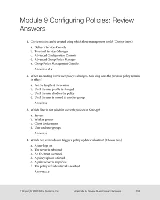 Module 9 Configuring Policies: Review
Answers
1. Citrix policies can be created using which three management tools? (Choose three.)
a. Delivery Services Console
b. Terminal Services Manager
c. Advanced Configuration Console
d. Advanced Group Policy Manager
e. Group Policy Management Console
Answer: a, d, e
2. When an existing Citrix user policy is changed, how long does the previous policy remain
in effect?
a. For the length of the session
b. Until the user profile is changed
c. Until the user disables the policy
d. Until the user is moved to another group
Answer: a
3. Which filter is not valid for use with policies in XenApp?
a. Servers
b. Worker groups
c. Client device name
d. User and user groups
Answer: a
4. Which two events do not trigger a policy update evaluation? (Choose two.)
a. A user logs on
b. The server is rebooted
c. An OU trust is created
d. A policy update is forced
e. A print server is imported
f. The policy refresh interval is reached
Answer: c, e
533Appendix A: Review Questions and Answers© Copyright 2010 Citrix Systems, Inc.
 