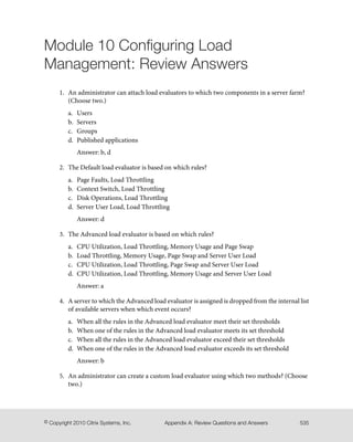 Module 10 Configuring Load
Management: Review Answers
1. An administrator can attach load evaluators to which two components in a server farm?
(Choose two.)
a. Users
b. Servers
c. Groups
d. Published applications
Answer: b, d
2. The Default load evaluator is based on which rules?
a. Page Faults, Load Throttling
b. Context Switch, Load Throttling
c. Disk Operations, Load Throttling
d. Server User Load, Load Throttling
Answer: d
3. The Advanced load evaluator is based on which rules?
a. CPU Utilization, Load Throttling, Memory Usage and Page Swap
b. Load Throttling, Memory Usage, Page Swap and Server User Load
c. CPU Utilization, Load Throttling, Page Swap and Server User Load
d. CPU Utilization, Load Throttling, Memory Usage and Server User Load
Answer: a
4. A server to which the Advanced load evaluator is assigned is dropped from the internal list
of available servers when which event occurs?
a. When all the rules in the Advanced load evaluator meet their set thresholds
b. When one of the rules in the Advanced load evaluator meets its set threshold
c. When all the rules in the Advanced load evaluator exceed their set thresholds
d. When one of the rules in the Advanced load evaluator exceeds its set threshold
Answer: b
5. An administrator can create a custom load evaluator using which two methods? (Choose
two.)
535Appendix A: Review Questions and Answers© Copyright 2010 Citrix Systems, Inc.
 