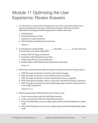 Module 11 Optimizing the User
Experience: Review Answers
1. If a client device is connected to XenApp server over a slow connection and the user is
experiencing delayed mouse clicks and keyboard response, which type of session
optimization technology should be implemented to address this issue?
a. HDX RealTime
b. HDX MediaStream for Flash
c. SpeedScreen Latency Reduction
d. HDX MediaStream Multimedia Acceleration
Answer: c
2. An administrator should publish __________ and enable __________ for users who need
to watch videos and require high quality.
a. Firefox, HDX 3D Image Acceleration
b. QuickTime, HDX MediaStream for Flash
c. Outlook, SpeedScreen Latency Reduction
d. RealOne Player, HDX MediaStream Multimedia Acceleration
Answer: d
3. Which three statements about HDX 3D Image Acceleration are correct? (Choose three.)
a. HDX 3D Image Acceleration works best with medical imaging.
b. HDX 3D Image Acceleration can be enabled using a Citrix policy.
c. HDX 3D Image Acceleration removes redundant data from an image file.
d. HDX 3D Progressive Display works in conjunction with HDX 3D Image Acceleration.
e. HDX 3D Image Acceleration provides a high image quality when the compression level
is set to high compression.
Answer: b, c, d
4. Which statement about HDX MediaStream for Flash is true?
a. It auto-creates printers after the Flash Player launches.
b. It auto-creates printers before the Flash Player launches.
c. It forces the Flash Player to start in a high-quality mode instead of the default low-quality
mode.
d. It forces the Flash Player to start in a low-quality mode instead of the default high-quality
mode.
537Appendix A: Review Questions and Answers© Copyright 2010 Citrix Systems, Inc.
 