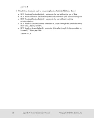 Answer: d
5. Which three statements are true concerning Session Reliability? (Choose three.)
a. HDX Broadcast Session Reliability reconnects the user without the loss of data.
b. HDX Broadcast Session Reliability resets the user connection upon session interruption.
c. HDX Broadcast Session Reliability reconnects the user without requiring
re-authentication.
d. HDX Broadcast Session Reliability tunnels the ICA traffic through the Common Gateway
Protocol (CGP) on port 1494.
e. HDX Broadcast Session Reliability tunnels the ICA traffic through the Common Gateway
Protocol (CGP) on port 2598.
Answer: a, c, e
© Copyright 2010 Citrix Systems, Inc.Appendix A: Review Questions and Answers538
 