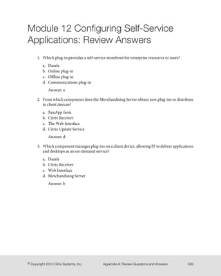 Module 12 Configuring Self-Service
Applications: Review Answers
1. Which plug-in provides a self-service storefront for enterprise resources to users?
a. Dazzle
b. Online plug-in
c. Offline plug-in
d. Communications plug-in
Answer: a
2. From which component does the Merchandising Server obtain new plug-ins to distribute
to client devices?
a. XenApp farm
b. Citrix Receiver
c. The Web Interface
d. Citrix Update Service
Answer: d
3. Which component manages plug-ins on a client device, allowing IT to deliver applications
and desktops as an on-demand service?
a. Dazzle
b. Citrix Receiver
c. Web Interface
d. Merchandising Server
Answer: b
539Appendix A: Review Questions and Answers© Copyright 2010 Citrix Systems, Inc.
 