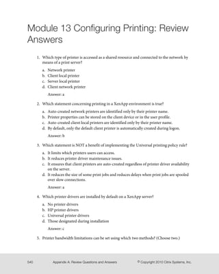 Module 13 Configuring Printing: Review
Answers
1. Which type of printer is accessed as a shared resource and connected to the network by
means of a print server?
a. Network printer
b. Client local printer
c. Server local printer
d. Client network printer
Answer: a
2. Which statement concerning printing in a XenApp environment is true?
a. Auto-created network printers are identified only by their printer name.
b. Printer properties can be stored on the client device or in the user profile.
c. Auto-created client local printers are identified only by their printer name.
d. By default, only the default client printer is automatically created during logon.
Answer: b
3. Which statement is NOT a benefit of implementing the Universal printing policy rule?
a. It limits which printers users can access.
b. It reduces printer driver maintenance issues.
c. It ensures that client printers are auto-created regardless of printer driver availability
on the server.
d. It reduces the size of some print jobs and reduces delays when print jobs are spooled
over slow connections.
Answer: a
4. Which printer drivers are installed by default on a XenApp server?
a. No printer drivers
b. HP printer drivers
c. Universal printer drivers
d. Those designated during installation
Answer: c
5. Printer bandwidth limitations can be set using which two methods? (Choose two.)
© Copyright 2010 Citrix Systems, Inc.Appendix A: Review Questions and Answers540
 