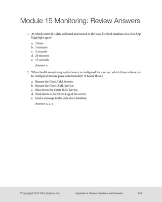 Module 15 Monitoring: Review Answers
1. At which interval is data collected and stored in the local Firebird database on a XenApp
EdgeSight agent?
a. 1 hour
b. 5 minutes
c. 5 seconds
d. 20 minutes
e. 15 seconds
Answer: e
2. When health monitoring and recovery is configured for a server, which three actions can
be configured to take place automatically? (Choose three.)
a. Restart the Citrix IMA Service.
b. Restart the Citrix XML Service.
c. Shut down the Citrix IMA Service.
d. Send alerts to the Event Log of the server.
e. Send a message to the data store database.
Answer: a, c, e
543Appendix A: Review Questions and Answers© Copyright 2010 Citrix Systems, Inc.
 